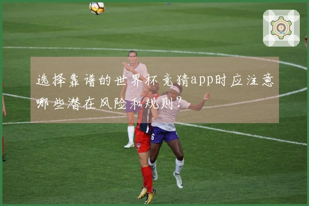 选择靠谱的世界杯竞猜app时应注意哪些潜在风险和规则？