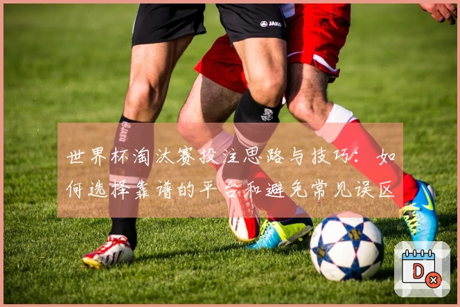 世界杯淘汰赛投注思路与技巧：如何选择靠谱的平台和避免常见误区
