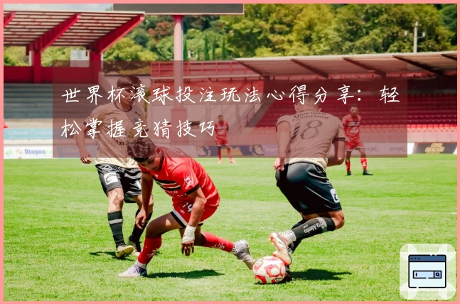 世界杯滚球投注玩法心得分享：轻松掌握竞猜技巧